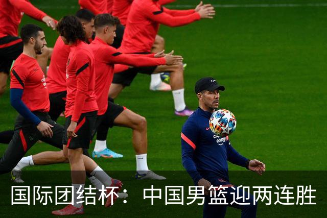 国际团结杯：中国男篮迎两连胜